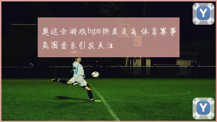 奥运会游戏bgm热度走高 体育赛事氛围音乐引发关注