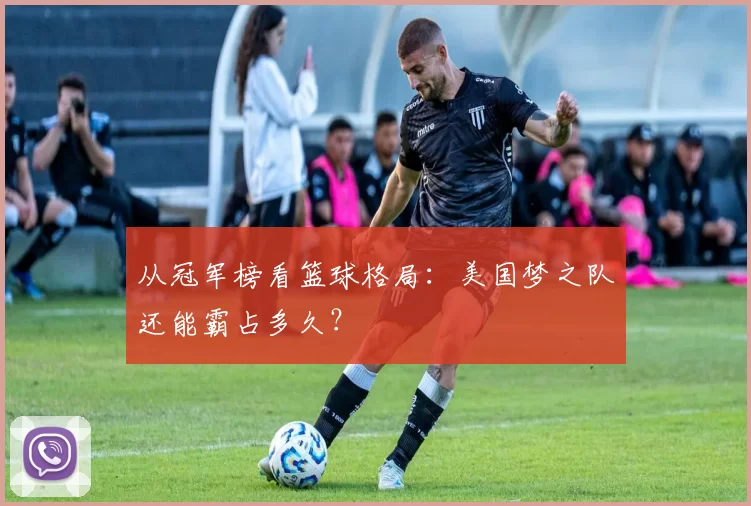 从冠军榜看篮球格局：美国梦之队还能霸占多久？