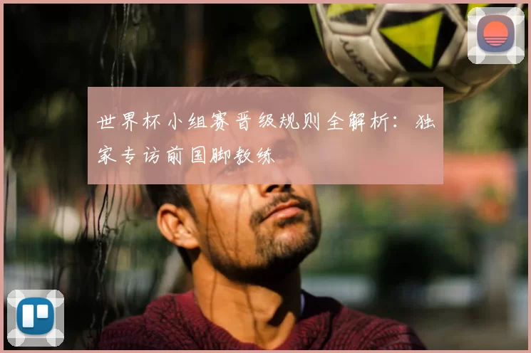 世界杯小组赛晋级规则全解析:独家专访前国脚教练