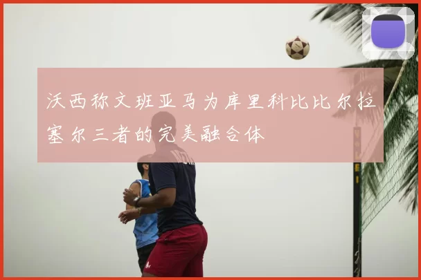 沃西称文班亚马为库里科比比尔拉塞尔三者的完美融合体