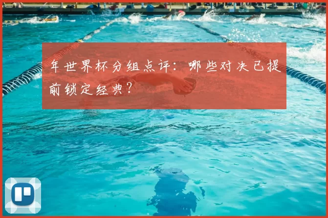 年世界杯分组点评:哪些对决已提前锁定经典?