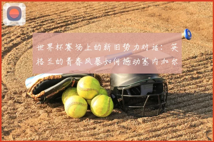 世界杯赛场上的新旧势力对话:英格兰的青春风暴如何撼动塞内加尔的钢铁防线