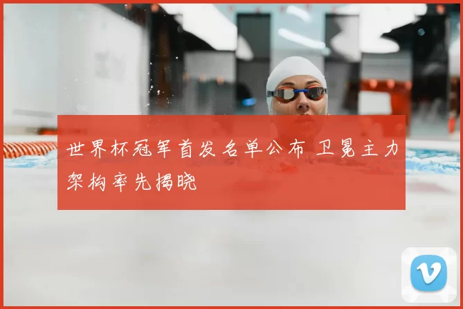 世界杯冠军首发名单公布 卫冕主力架构率先揭晓
