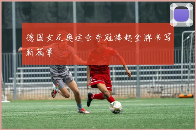 德国女足奥运会夺冠捧起金牌书写新篇章