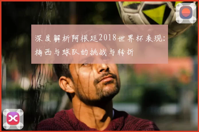 深度解析阿根廷2018世界杯表现:梅西与球队的挑战与转折