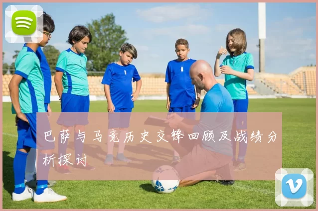 巴萨与马竞历史交锋回顾及战绩分析探讨