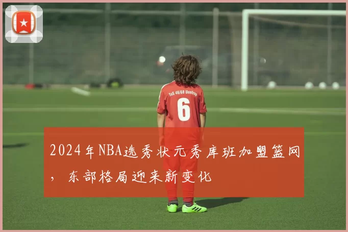 2024年NBA选秀状元秀库班加盟篮网，东部格局迎来新变化