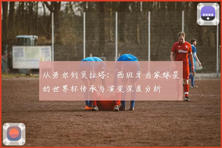 从劳尔到莫拉塔:西班牙当家球星的世界杯传承与演变深度分析