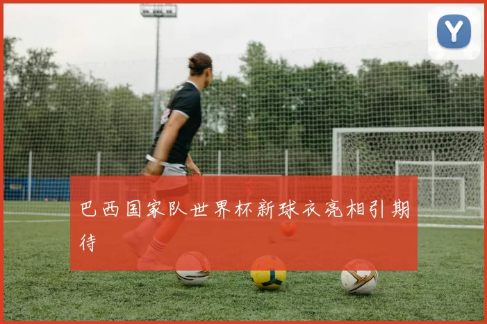 巴西国家队世界杯新球衣亮相引期待