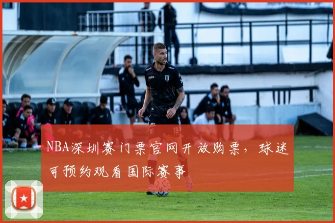 NBA深圳赛门票官网开放购票，球迷可预约观看国际赛事