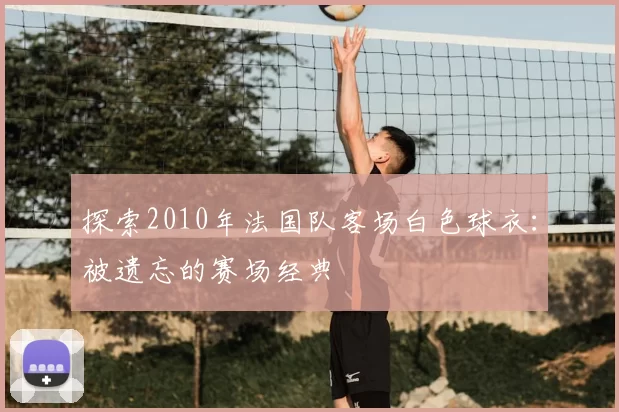探索2010年法国队客场白色球衣:被遗忘的赛场经典