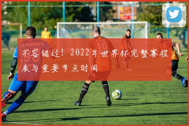 不容错过！2022年世界杯完整赛程表与重要节点时间