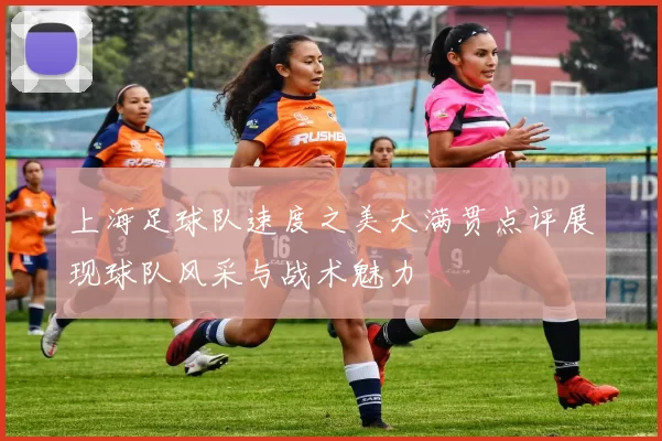 上海足球队速度之美大满贯点评展现球队风采与战术魅力