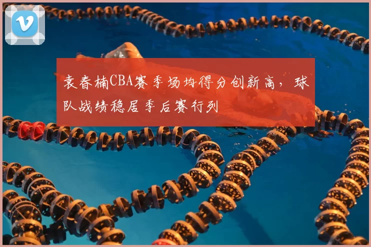 袁春楠CBA赛季场均得分创新高，球队战绩稳居季后赛行列