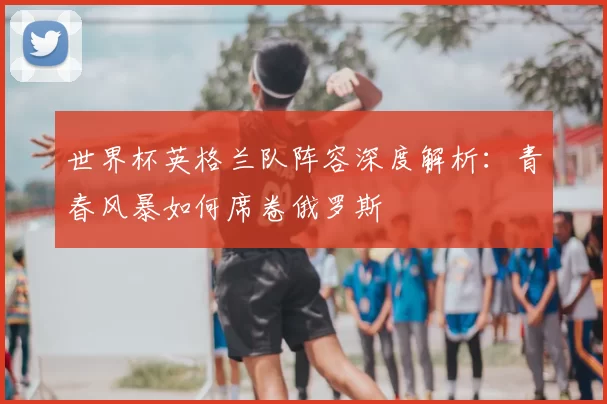 世界杯英格兰队阵容深度解析:青春风暴如何席卷俄罗斯