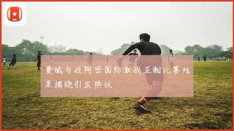 曼城与迈阿密国际激战正酣比赛结果揭晓引发热议