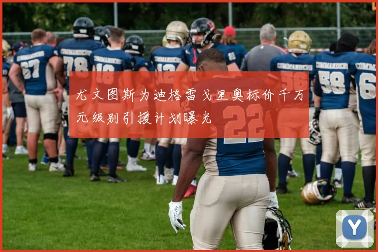 尤文图斯为迪格雷戈里奥标价千万元级别引援计划曝光