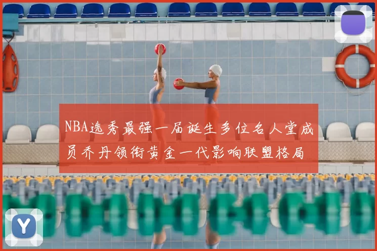 NBA选秀最强一届诞生多位名人堂成员乔丹领衔黄金一代影响联盟格局
