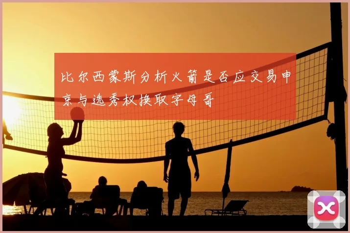 比尔西蒙斯分析火箭是否应交易申京与选秀权换取字母哥