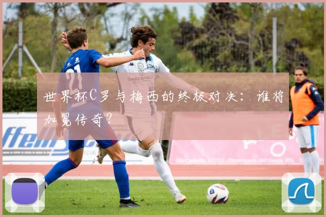 世界杯C罗与梅西的终极对决：谁将加冕传奇？