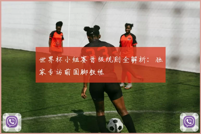世界杯小组赛晋级规则全解析：独家专访前国脚教练