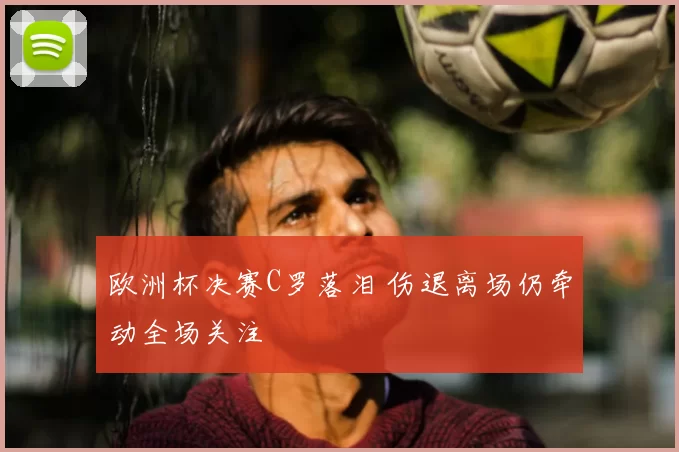 欧洲杯决赛C罗落泪 伤退离场仍牵动全场关注