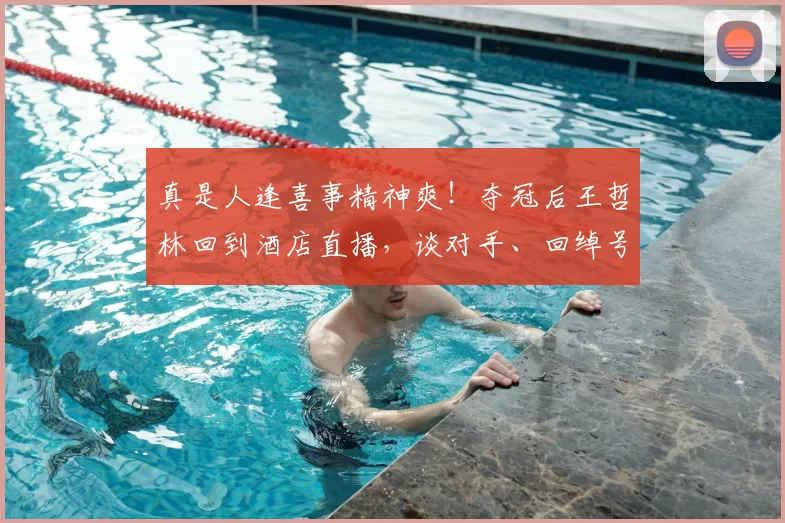 真是人逢喜事精神爽!夺冠后王哲林回到酒店直播,谈对手、回绰号