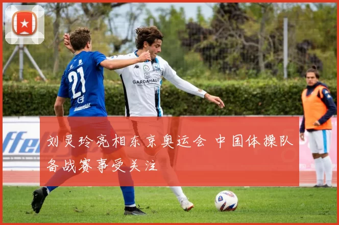 刘灵玲亮相东京奥运会 中国体操队备战赛事受关注