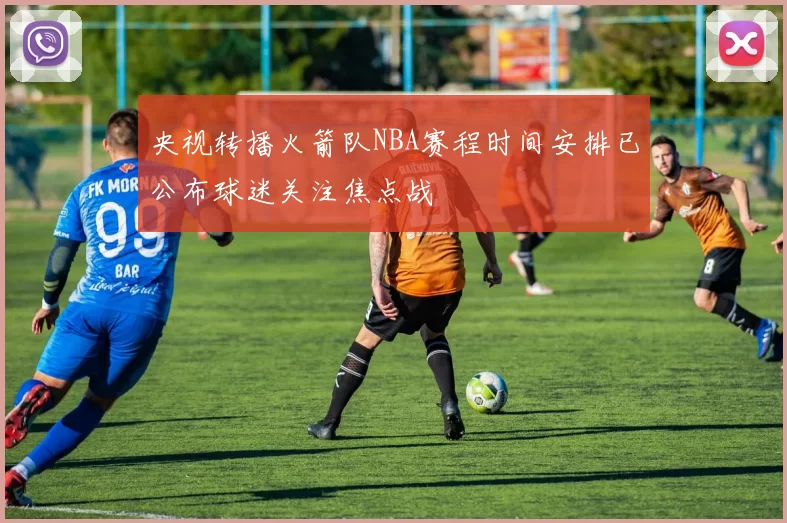 央视转播火箭队NBA赛程时间安排已公布球迷关注焦点战