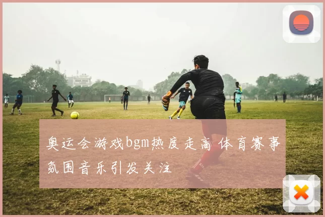 奥运会游戏bgm热度走高 体育赛事氛围音乐引发关注