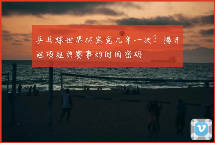 乒乓球世界杯究竟几年一次?揭开这项经典赛事的时间密码