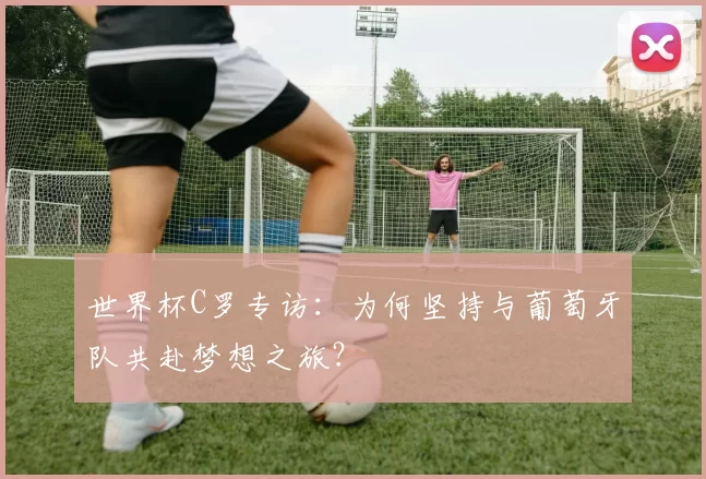 世界杯C罗专访:为何坚持与葡萄牙队共赴梦想之旅?