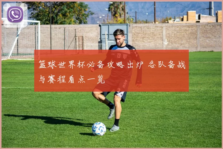 篮球世界杯必备攻略出炉 各队备战与赛程看点一览