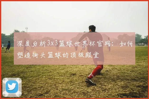 深度分析3x3篮球世界杯官网:如何塑造街头篮球的顶级殿堂