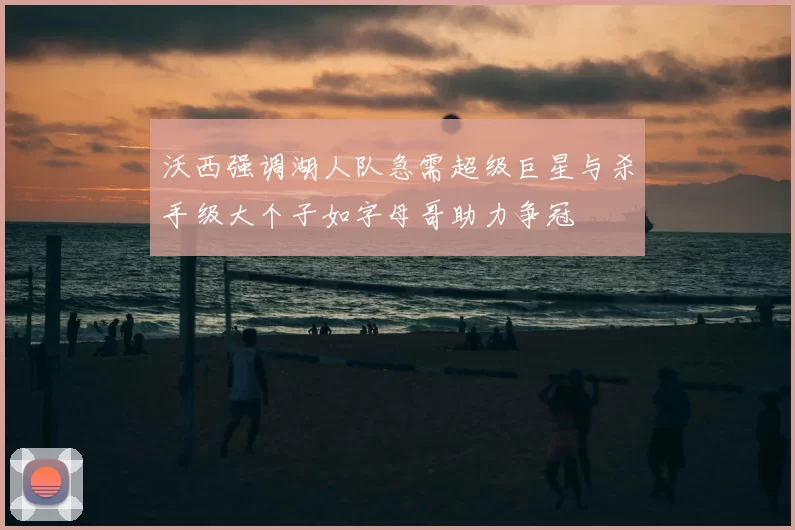 沃西强调湖人队急需超级巨星与杀手级大个子如字母哥助力争冠