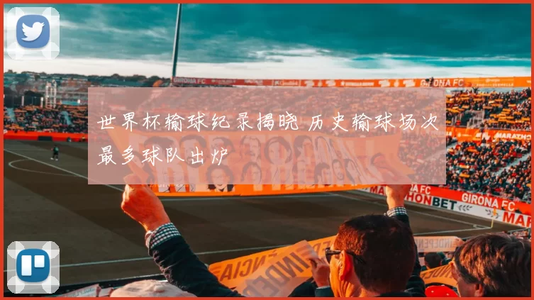 世界杯输球纪录揭晓 历史输球场次最多球队出炉