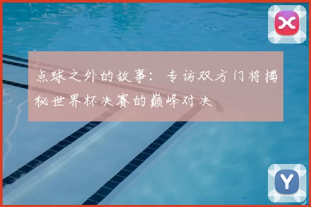 点球之外的故事：专访双方门将揭秘世界杯决赛的巅峰对决
