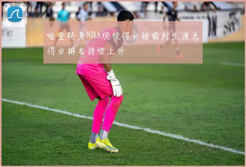 哈登跻身NBA现役得分榜前列生涯总得分排名持续上升