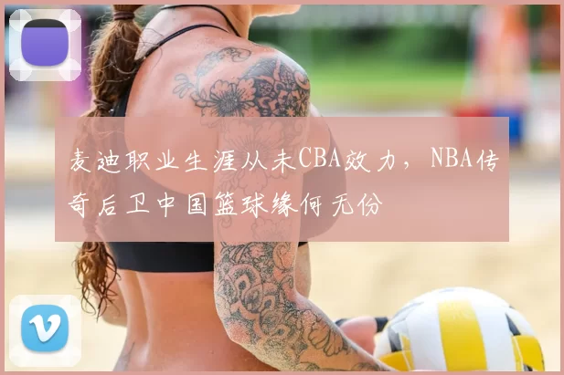麦迪职业生涯从未CBA效力，NBA传奇后卫中国篮球缘何无份