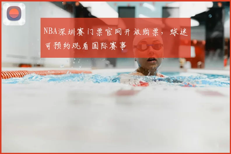 NBA深圳赛门票官网开放购票，球迷可预约观看国际赛事