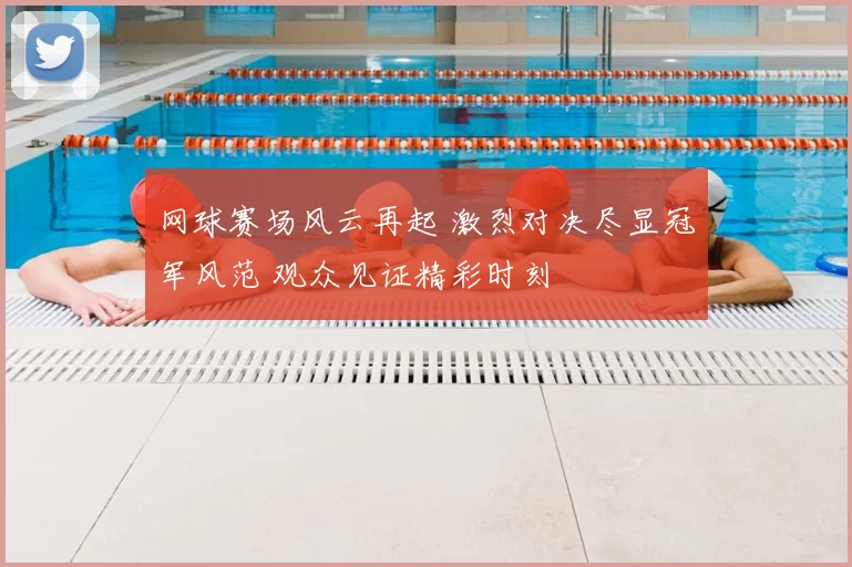 网球赛场风云再起 激烈对决尽显冠军风范 观众见证精彩时刻