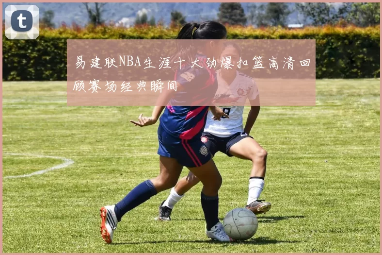 易建联NBA生涯十大劲爆扣篮高清回顾赛场经典瞬间