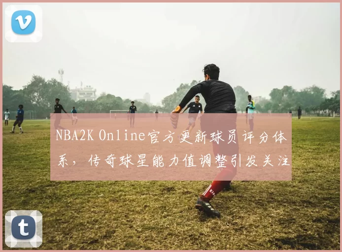NBA2K Online官方更新球员评分体系，传奇球星能力值调整引发关注