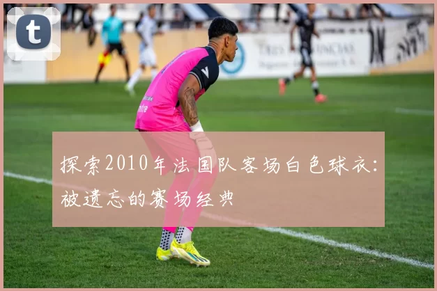 探索2010年法国队客场白色球衣：被遗忘的赛场经典