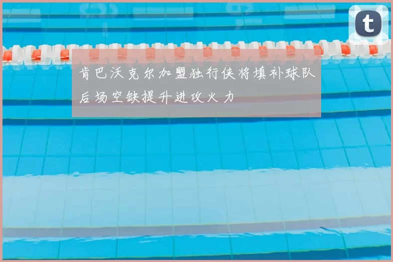 肯巴沃克尔加盟独行侠将填补球队后场空缺提升进攻火力