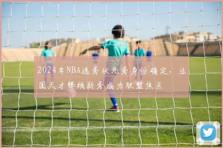 2024年NBA选秀状元秀身份确定，法国天才锋线新秀成为联盟焦点