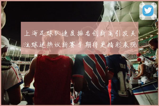 上海足球队速度排名创新高引发关注球迷热议新赛季期待更精彩表现
