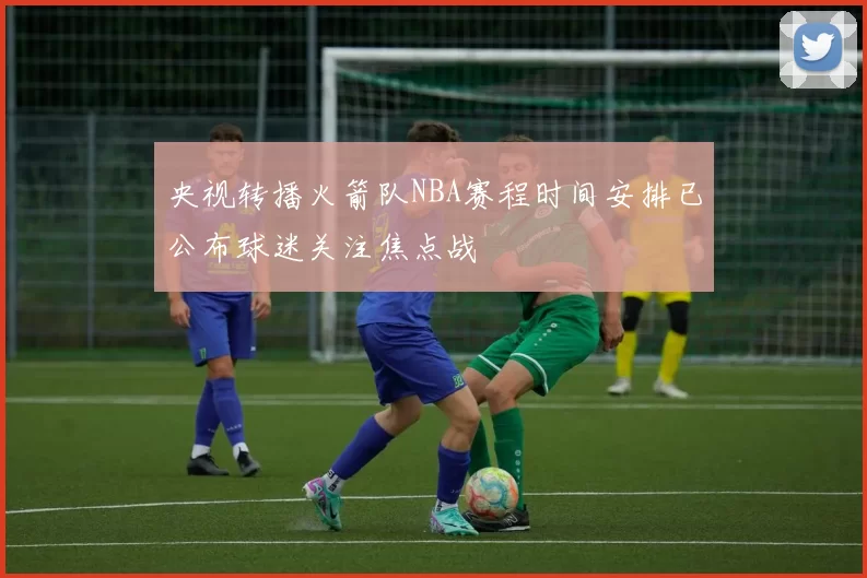 央视转播火箭队NBA赛程时间安排已公布球迷关注焦点战