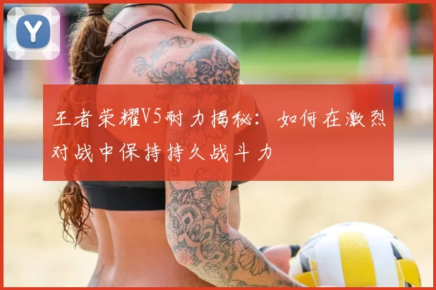 王者荣耀V5耐力揭秘：如何在激烈对战中保持持久战斗力