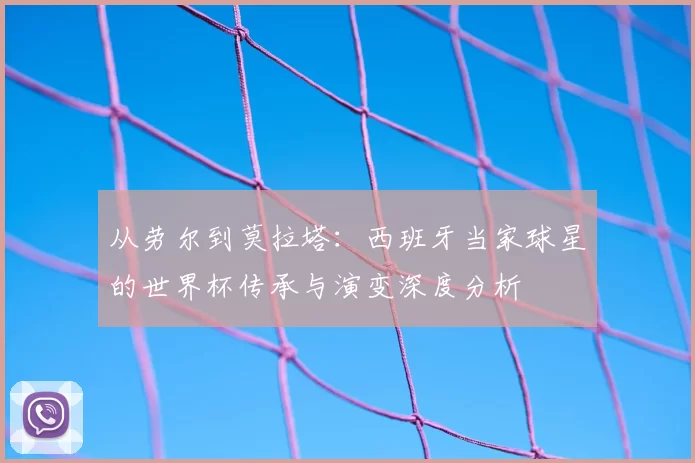 从劳尔到莫拉塔:西班牙当家球星的世界杯传承与演变深度分析